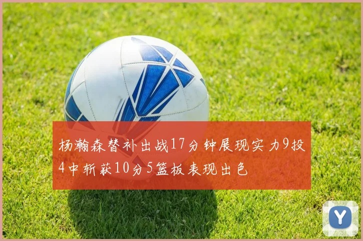 杨瀚森替补出战17分钟展现实力9投4中斩获10分5篮板表现出色
