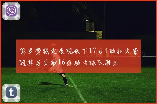 德罗赞稳定表现砍下17分4助拉文紧随其后贡献16分助力球队胜利