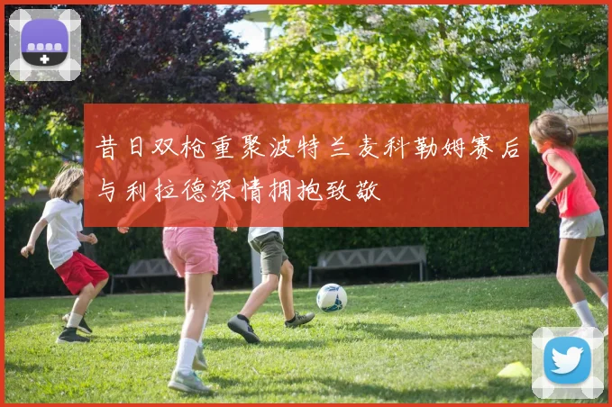 昔日双枪重聚波特兰麦科勒姆赛后与利拉德深情拥抱致敬