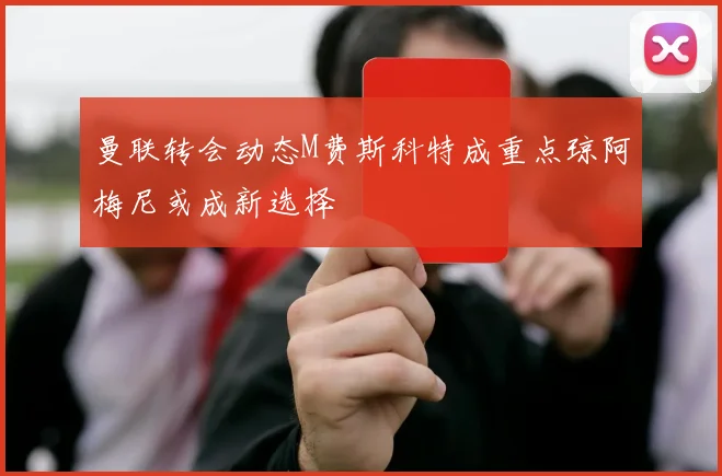 曼联转会动态M费斯科特成重点琼阿梅尼或成新选择