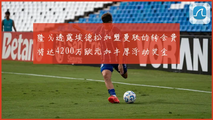 隆戈透露埃德松加盟曼联的转会费将达4200万欧元加丰厚浮动奖金