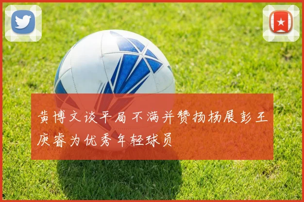 黄博文谈平局不满并赞扬杨展彭王庚睿为优秀年轻球员