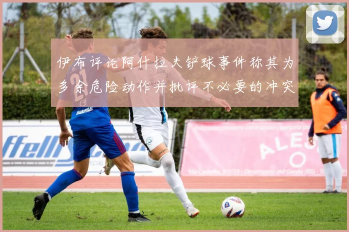 伊布评论阿什拉夫铲球事件称其为多余危险动作并批评不必要的冲突