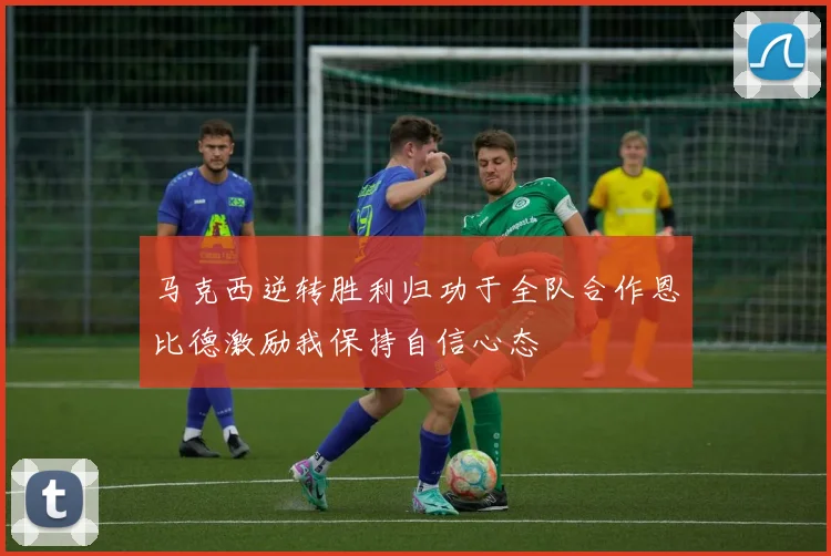 马克西逆转胜利归功于全队合作恩比德激励我保持自信心态
