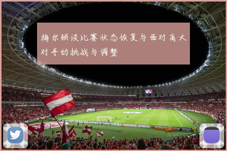 梅尔顿谈比赛状态恢复与面对高大对手的挑战与调整