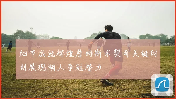 细节成就辉煌詹姆斯东契奇关键时刻展现湖人争冠潜力