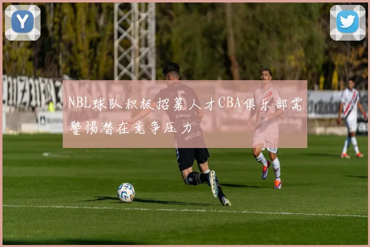 NBL球队积极招募人才CBA俱乐部需警惕潜在竞争压力