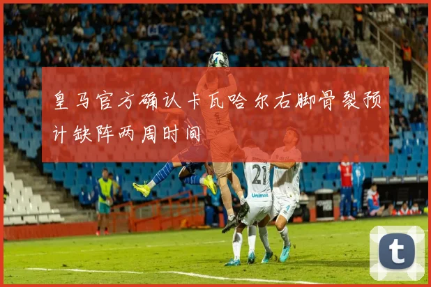 皇马官方确认卡瓦哈尔右脚骨裂预计缺阵两周时间