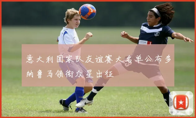 意大利国家队友谊赛大名单公布多纳鲁马领衔众星出征