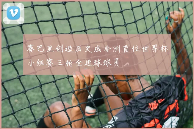 赛巴里创造历史成非洲首位世界杯小组赛三轮全进球球员