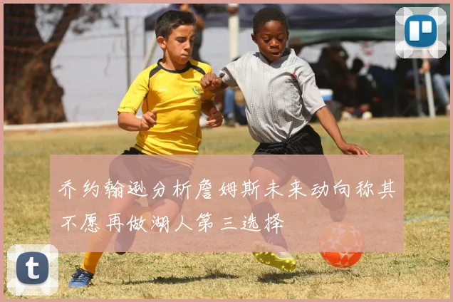 乔约翰逊分析詹姆斯未来动向称其不愿再做湖人第三选择